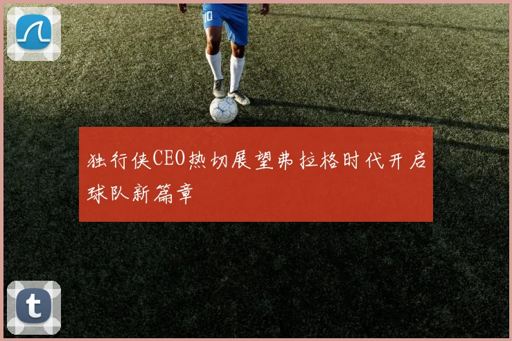 独行侠CEO热切展望弗拉格时代开启球队新篇章