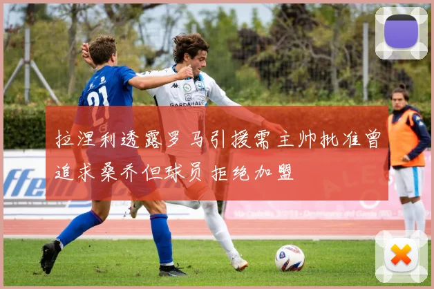 拉涅利透露罗马引援需主帅批准曾追求桑乔但球员拒绝加盟