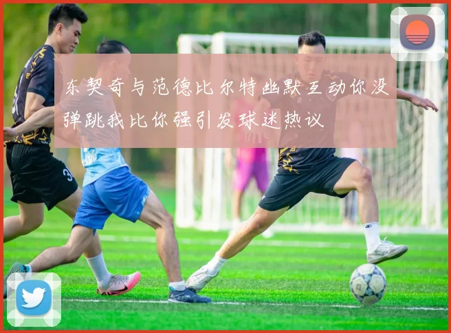 东契奇与范德比尔特幽默互动你没弹跳我比你强引发球迷热议