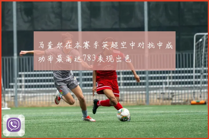 马奎尔在本赛季英超空中对抗中成功率最高达783表现出色