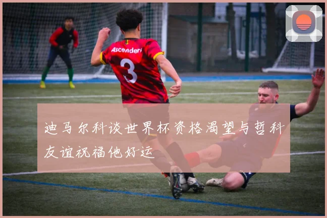 迪马尔科谈世界杯资格渴望与哲科友谊祝福他好运