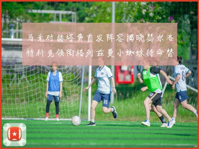 马竞对赫塔费首发阵容揭晓瑟尔洛特科克领衔格列兹曼小蜘蛛待命替补