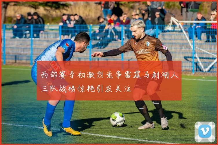 西部赛季初激烈竞争雷霆马刺湖人三队战绩惊艳引发关注