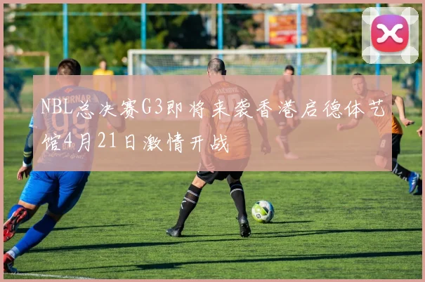 NBL总决赛G3即将来袭香港启德体艺馆4月21日激情开战