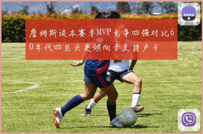 詹姆斯谈本赛季MVP竞争四强对比60年代四巨头更倾向于支持卢卡