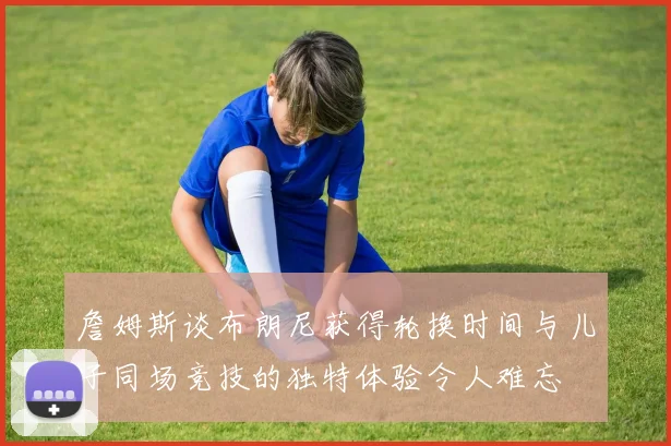 詹姆斯谈布朗尼获得轮换时间与儿子同场竞技的独特体验令人难忘