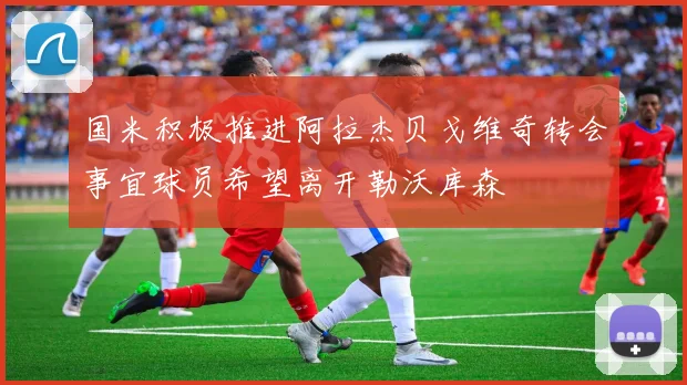 国米积极推进阿拉杰贝戈维奇转会事宜球员希望离开勒沃库森