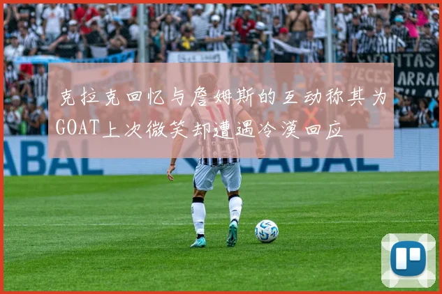 克拉克回忆与詹姆斯的互动称其为GOAT上次微笑却遭遇冷漠回应