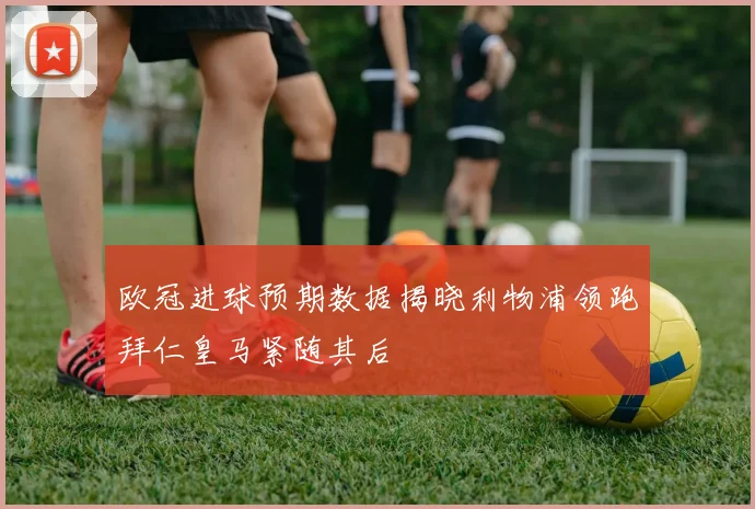 欧冠进球预期数据揭晓利物浦领跑拜仁皇马紧随其后