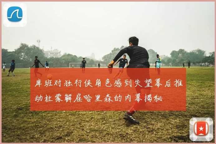 库班对独行侠角色感到失望幕后推动杜蒙解雇哈里森的内幕揭秘