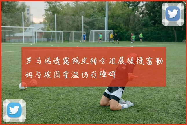 罗马诺透露佩皮转会进展缓慢富勒姆与埃因霍温仍存障碍