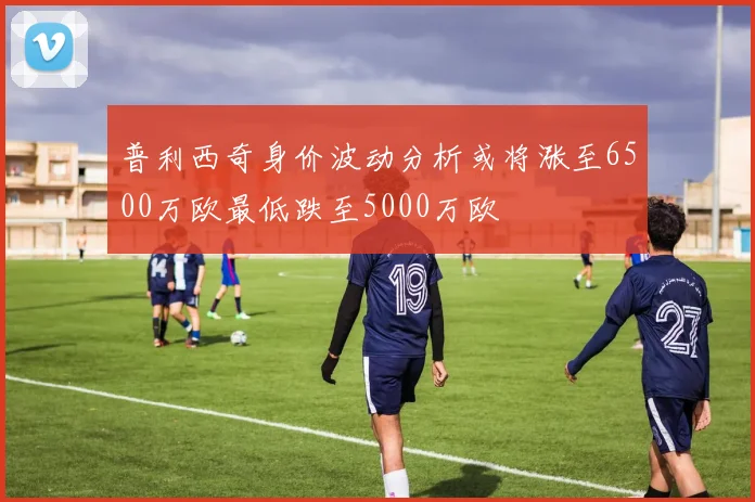 普利西奇身价波动分析或将涨至6500万欧最低跌至5000万欧