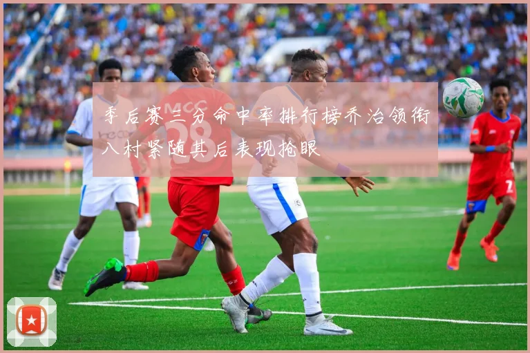 季后赛三分命中率排行榜乔治领衔八村紧随其后表现抢眼