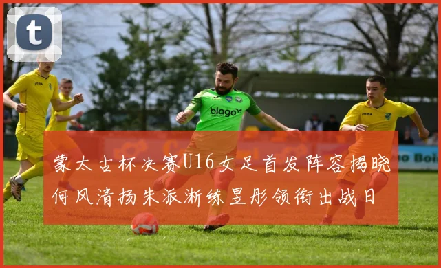 蒙太古杯决赛U16女足首发阵容揭晓何风清扬朱派淅练昱彤领衔出战日本队