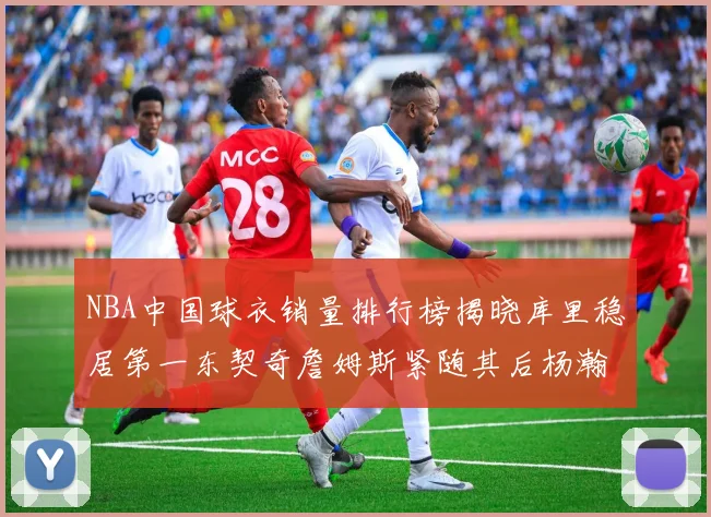 NBA中国球衣销量排行榜揭晓库里稳居第一东契奇詹姆斯紧随其后杨瀚森位列第五