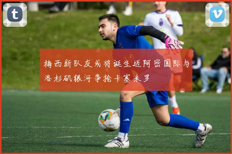 梅西新队友或将诞生迈阿密国际与洛杉矶银河争抢卡塞米罗