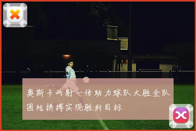 奥斯卡两射一传助力球队大胜全队团结拼搏实现胜利目标