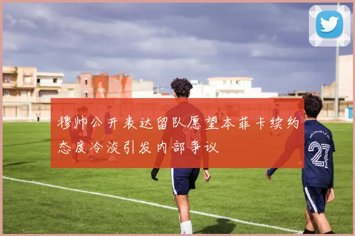 穆帅公开表达留队愿望本菲卡续约态度冷淡引发内部争议