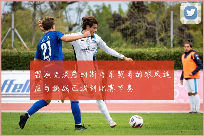 雷迪克谈詹姆斯与东契奇的球风适应与挑战已找到比赛节奏